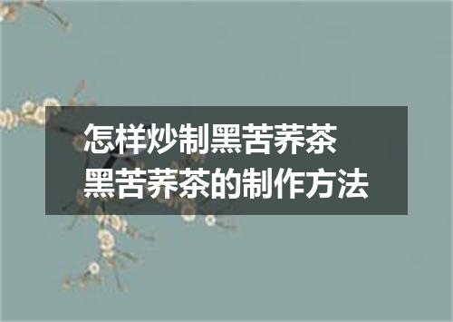 怎样炒制黑苦荞茶 黑苦荞茶的制作方法