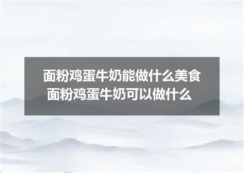 面粉鸡蛋牛奶能做什么美食 面粉鸡蛋牛奶可以做什么