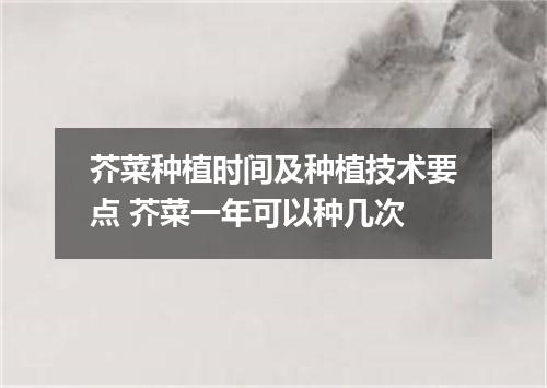 芥菜种植时间及种植技术要点 芥菜一年可以种几次