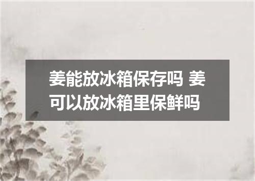 姜能放冰箱保存吗 姜可以放冰箱里保鲜吗