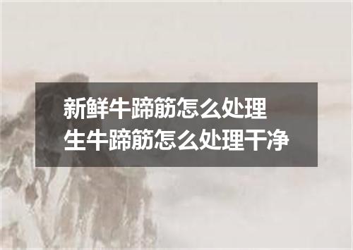 新鲜牛蹄筋怎么处理 生牛蹄筋怎么处理干净