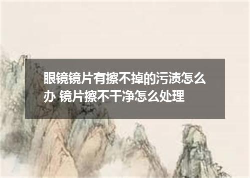 眼镜镜片有擦不掉的污渍怎么办 镜片擦不干净怎么处理