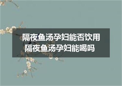 隔夜鱼汤孕妇能否饮用 隔夜鱼汤孕妇能喝吗