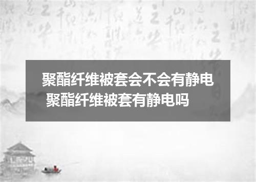 聚酯纤维被套会不会有静电 聚酯纤维被套有静电吗