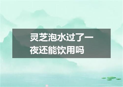 灵芝泡水过了一夜还能饮用吗