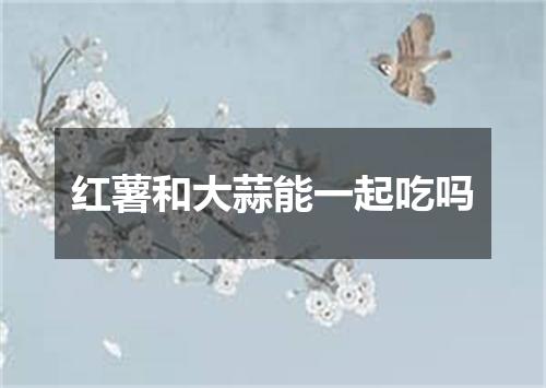 红薯和大蒜能一起吃吗