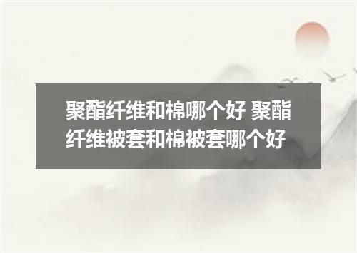 聚酯纤维和棉哪个好 聚酯纤维被套和棉被套哪个好