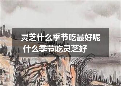 灵芝什么季节吃最好呢 什么季节吃灵芝好