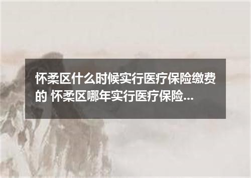 怀柔区什么时候实行医疗保险缴费的 怀柔区哪年实行医疗保险缴费的