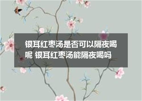 银耳红枣汤是否可以隔夜喝呢 银耳红枣汤能隔夜喝吗