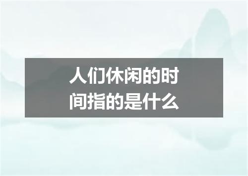 人们休闲的时间指的是什么