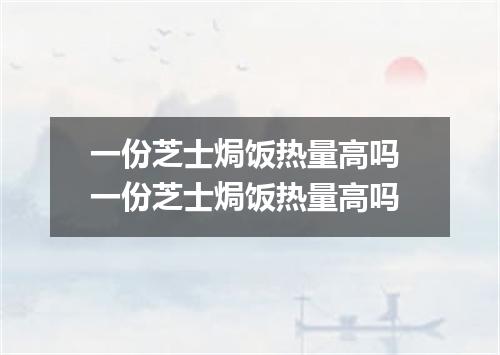 一份芝士焗饭热量高吗 一份芝士焗饭热量高吗