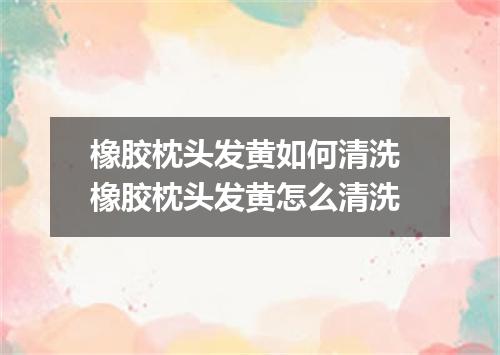 橡胶枕头发黄如何清洗 橡胶枕头发黄怎么清洗