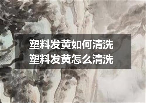 塑料发黄如何清洗 塑料发黄怎么清洗