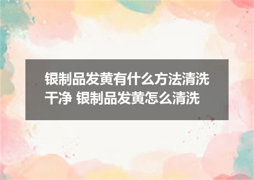 银制品发黄有什么方法清洗干净 银制品发黄怎么清洗