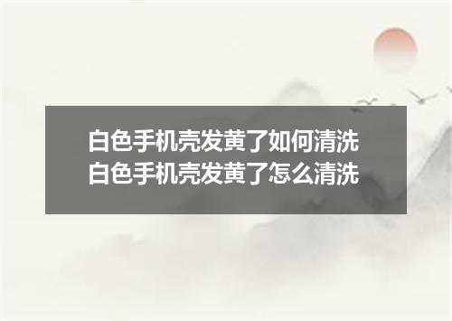 白色手机壳发黄了如何清洗 白色手机壳发黄了怎么清洗