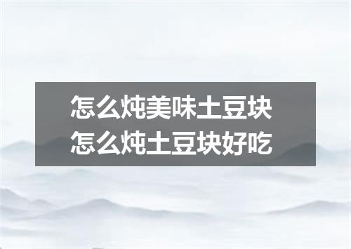怎么炖美味土豆块 怎么炖土豆块好吃