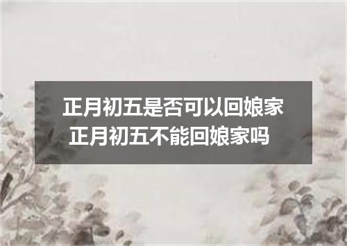 正月初五是否可以回娘家 正月初五不能回娘家吗