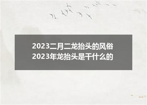 2023二月二龙抬头的风俗 2023年龙抬头是干什么的