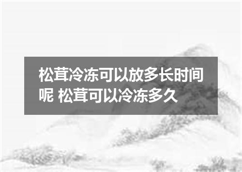 松茸冷冻可以放多长时间呢 松茸可以冷冻多久
