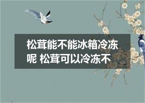 松茸能不能冰箱冷冻呢 松茸可以冷冻不