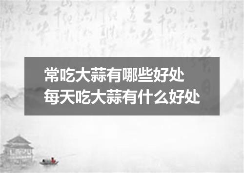 常吃大蒜有哪些好处 每天吃大蒜有什么好处