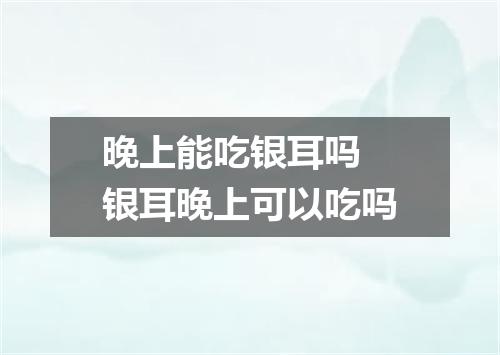 晚上能吃银耳吗 银耳晚上可以吃吗