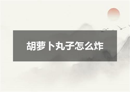 胡萝卜丸子怎么炸