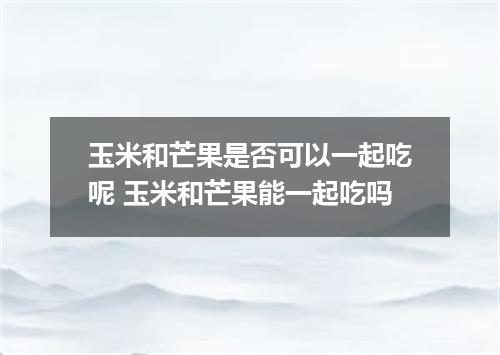 玉米和芒果是否可以一起吃呢 玉米和芒果能一起吃吗