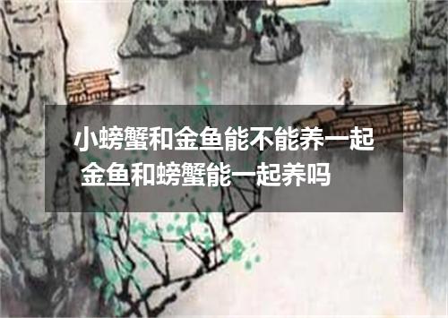 小螃蟹和金鱼能不能养一起 金鱼和螃蟹能一起养吗