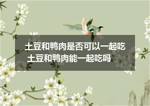土豆和鸭肉是否可以一起吃 土豆和鸭肉能一起吃吗
