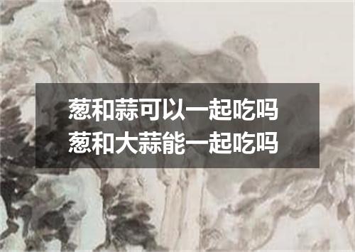 葱和蒜可以一起吃吗 葱和大蒜能一起吃吗