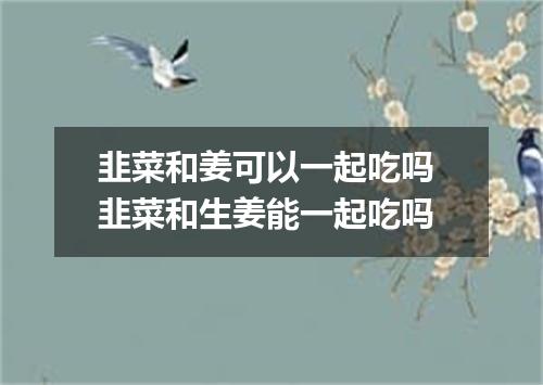韭菜和姜可以一起吃吗 韭菜和生姜能一起吃吗
