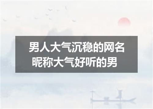 男人大气沉稳的网名 昵称大气好听的男