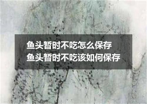 鱼头暂时不吃怎么保存 鱼头暂时不吃该如何保存