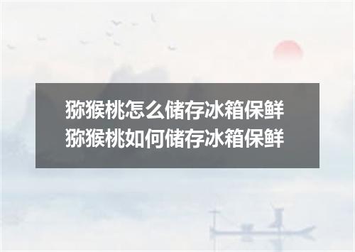 猕猴桃怎么储存冰箱保鲜 猕猴桃如何储存冰箱保鲜