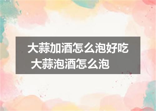 大蒜加酒怎么泡好吃 大蒜泡酒怎么泡