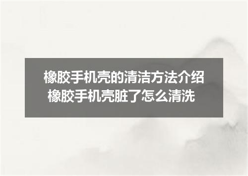 橡胶手机壳的清洁方法介绍 橡胶手机壳脏了怎么清洗