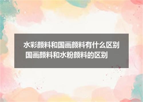 水彩颜料和国画颜料有什么区别 国画颜料和水粉颜料的区别