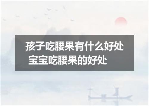 孩子吃腰果有什么好处 宝宝吃腰果的好处