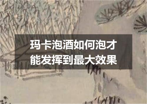玛卡泡酒如何泡才能发挥到最大效果