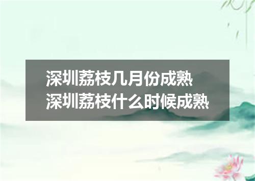 深圳荔枝几月份成熟 深圳荔枝什么时候成熟