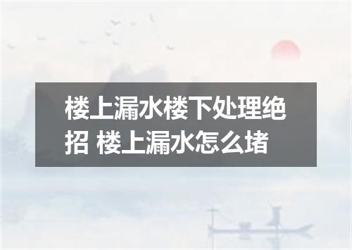 楼上漏水楼下处理绝招 楼上漏水怎么堵