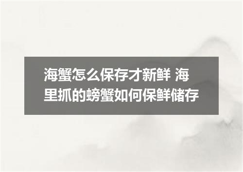 海蟹怎么保存才新鲜 海里抓的螃蟹如何保鲜储存