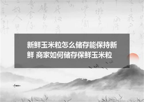 新鲜玉米粒怎么储存能保持新鲜 商家如何储存保鲜玉米粒