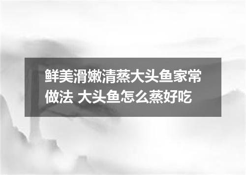 鲜美滑嫩清蒸大头鱼家常做法 大头鱼怎么蒸好吃