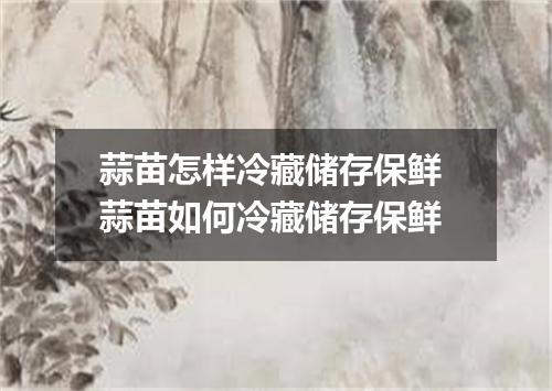 蒜苗怎样冷藏储存保鲜 蒜苗如何冷藏储存保鲜