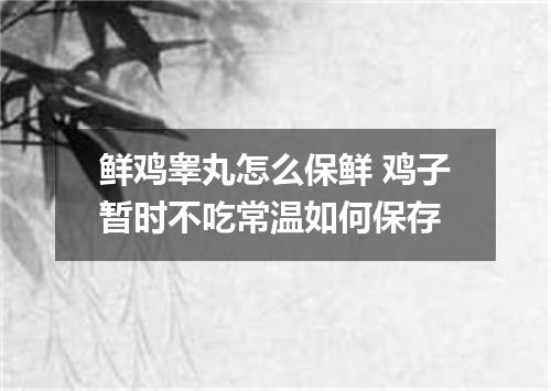 鲜鸡睾丸怎么保鲜 鸡子暂时不吃常温如何保存