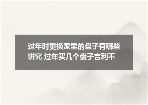 过年时更换家里的盘子有哪些讲究 过年买几个盘子吉利不