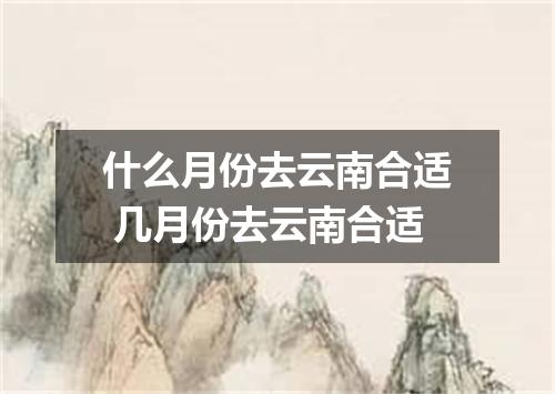 什么月份去云南合适 几月份去云南合适